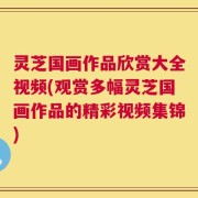 灵芝国画作品欣赏大全视频(观赏多幅灵芝国画作品的精彩视频集锦)