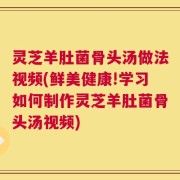 灵芝羊肚菌骨头汤做法视频(鲜美健康!学习如何制作灵芝羊肚菌骨头汤视频)