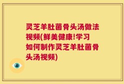 灵芝羊肚菌骨头汤做法视频(鲜美健康!学习如何制作灵芝羊肚菌骨头汤视频)