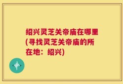 绍兴灵芝关帝庙在哪里(寻找灵芝关帝庙的所在地：绍兴)