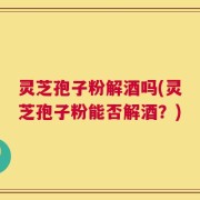 灵芝孢子粉解酒吗(灵芝孢子粉能否解酒？)