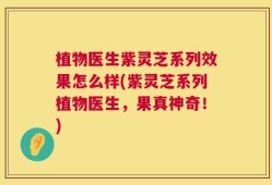 植物医生紫灵芝系列效果怎么样(紫灵芝系列植物医生，果真神奇！)