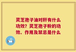 灵芝孢子油对肝有什么功效？灵芝孢子粉的功效、作用及禁忌是什么