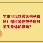 学生可以吃灵芝孢子粉吗？探讨灵芝孢子粉对学生身体的影响？