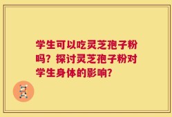 学生可以吃灵芝孢子粉吗？探讨灵芝孢子粉对学生身体的影响？