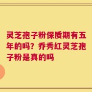 灵芝孢子粉保质期有五年的吗？乔秀红灵芝孢子粉是真的吗