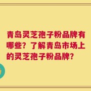 青岛灵芝孢子粉品牌有哪些？了解青岛市场上的灵芝孢子粉品牌？