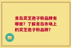 青岛灵芝孢子粉品牌有哪些？了解青岛市场上的灵芝孢子粉品牌？