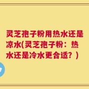灵芝孢子粉用热水还是凉水(灵芝孢子粉：热水还是冷水更合适？)