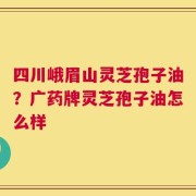 四川峨眉山灵芝孢子油？广药牌灵芝孢子油怎么样
