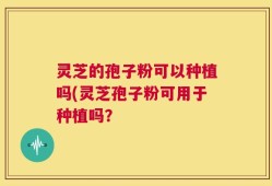 灵芝的孢子粉可以种植吗(灵芝孢子粉可用于种植吗？