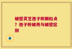 破壁灵芝孢子粉颗粒贞？孢子粉破壳与破壁区别