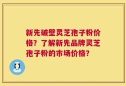 新先破壁灵芝孢子粉价格？了解新先品牌灵芝孢子粉的市场价格？