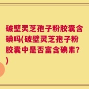 破壁灵芝孢子粉胶囊含碘吗(破壁灵芝孢子粉胶囊中是否富含碘素？)