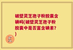 破壁灵芝孢子粉胶囊含碘吗(破壁灵芝孢子粉胶囊中是否富含碘素？)