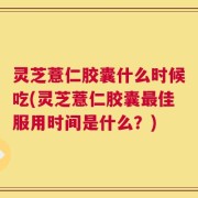 灵芝薏仁胶囊什么时候吃(灵芝薏仁胶囊最佳服用时间是什么？)