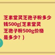 芝素堂灵芝孢子粉多少钱500g(芝素堂灵芝孢子粉500g价格是多少？)