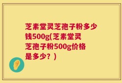 芝素堂灵芝孢子粉多少钱500g(芝素堂灵芝孢子粉500g价格是多少？)