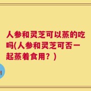 人参和灵芝可以蒸的吃吗(人参和灵芝可否一起蒸着食用？)