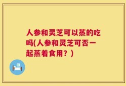 人参和灵芝可以蒸的吃吗(人参和灵芝可否一起蒸着食用？)