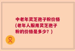 中老年灵芝孢子粉价格(老年人服用灵芝孢子粉的价格是多少？)