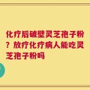 化疗后破壁灵芝孢子粉？放疗化疗病人能吃灵芝孢子粉吗
