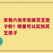 安徽六安市安康灵芝孢子粉？哪里可以买到灵芝孢子