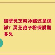 破壁灵芝粉冷藏还是保鲜？灵芝孢子粉保质期多久