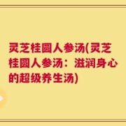 灵芝桂圆人参汤(灵芝桂圆人参汤：滋润身心的超级养生汤)