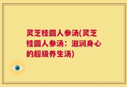 灵芝桂圆人参汤(灵芝桂圆人参汤：滋润身心的超级养生汤)