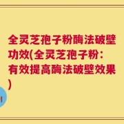 全灵芝孢子粉酶法破壁功效(全灵芝孢子粉：有效提高酶法破壁效果)
