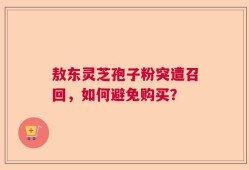 敖东灵芝孢子粉突遭召回，如何避免购买？