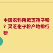 中国农科院灵芝孢子粉？灵芝孢子粉产地排行榜