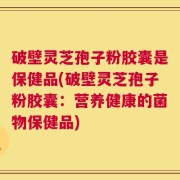 破壁灵芝孢子粉胶囊是保健品(破壁灵芝孢子粉胶囊：营养健康的菌物保健品)