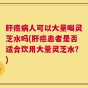 肝癌病人可以大量喝灵芝水吗(肝癌患者是否适合饮用大量灵芝水？)