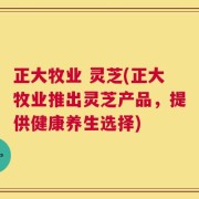 正大牧业 灵芝(正大牧业推出灵芝产品，提供健康养生选择)