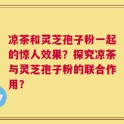 凉茶和灵芝孢子粉一起的惊人效果？探究凉茶与灵芝孢子粉的联合作用？