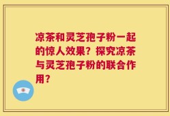凉茶和灵芝孢子粉一起的惊人效果？探究凉茶与灵芝孢子粉的联合作用？