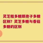 灵芝粗多糖跟孢子多糖区别？灵芝多糖与香菇多糖的区别