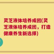灵芝液体培养成团(灵芝液体培养成团，打造健康养生新选择)