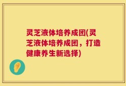 灵芝液体培养成团(灵芝液体培养成团，打造健康养生新选择)