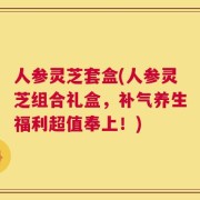 人参灵芝套盒(人参灵芝组合礼盒，补气养生福利超值奉上！)