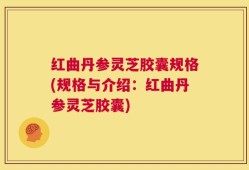 红曲丹参灵芝胶囊规格(规格与介绍：红曲丹参灵芝胶囊)