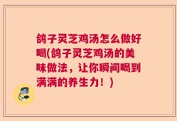 鸽子灵芝鸡汤怎么做好喝(鸽子灵芝鸡汤的美味做法，让你瞬间喝到满满的养生力！)