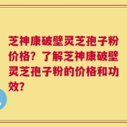 芝神康破壁灵芝孢子粉价格？了解芝神康破壁灵芝孢子粉的价格和功效？