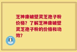 芝神康破壁灵芝孢子粉价格？了解芝神康破壁灵芝孢子粉的价格和功效？