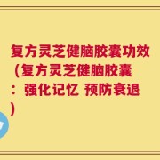 复方灵芝健脑胶囊功效 (复方灵芝健脑胶囊：强化记忆 预防衰退)