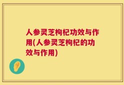 人参灵芝枸杞功效与作用(人参灵芝枸杞的功效与作用)
