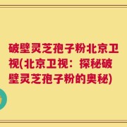 破壁灵芝孢子粉北京卫视(北京卫视：探秘破壁灵芝孢子粉的奥秘)