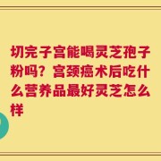 切完子宫能喝灵芝孢子粉吗？宫颈癌术后吃什么营养品最好灵芝怎么样
